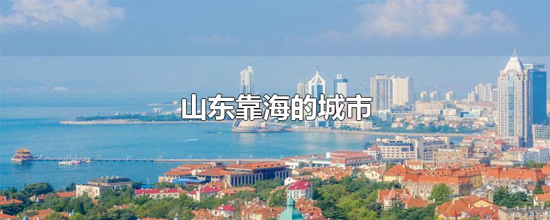 山东靠海的城市-最新山东靠海的城市整理解答