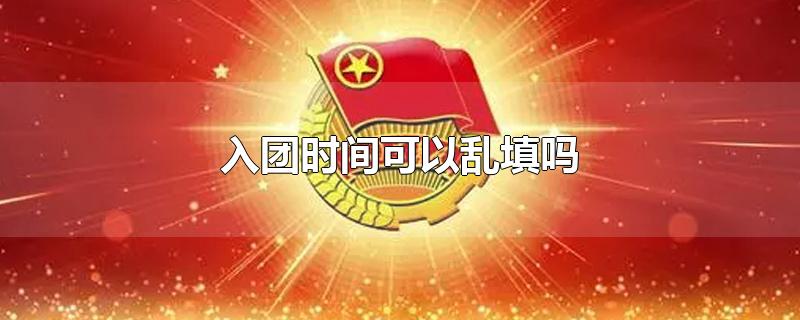 入团时间可以乱填吗-最新入团时间可以乱填吗整理解答