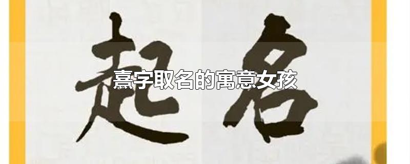 熹字取名的寓意女孩-最新熹字取名的寓意女孩整理解答