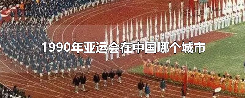 1990年亚运会在中国哪个城市-最新1990年亚运会在中国哪个城市整理解答