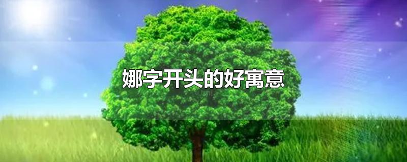 娜字开头的好寓意-最新娜字开头的好寓意整理解答