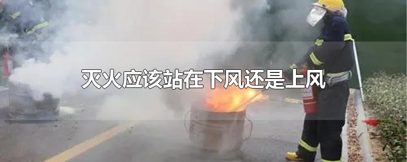 灭火应该站在下风还是上风-最新灭火应该站在下风还是上风整理解答