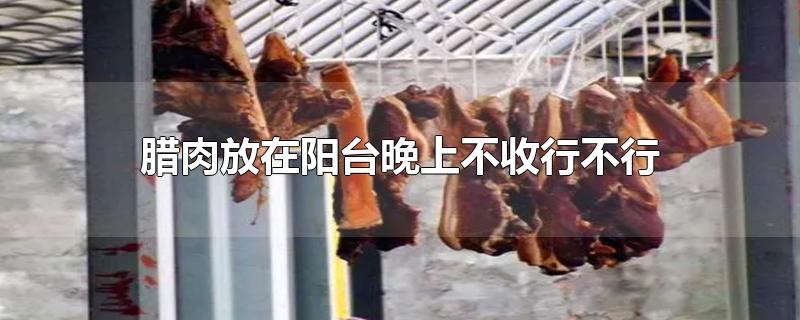 腊肉放在阳台晚上不收行不行-最新腊肉放在阳台晚上不收行不行整理解答