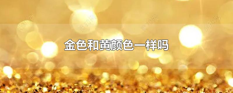 金色和黄颜色一样吗-最新金色和黄颜色一样吗整理解答