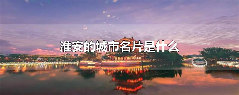 淮安的城市名片是什么-最新淮安的城市名片是什么整理解答