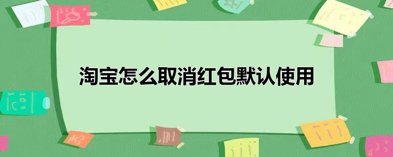 淘宝怎么取消红包默认使用-最新淘宝怎么取消红包默认使用整理解答