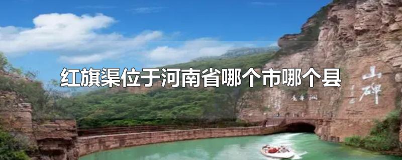 红旗渠位于河南省哪个市哪个县-最新红旗渠位于河南省哪个市哪个县整理解答