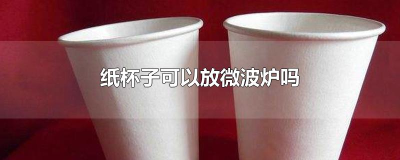 纸杯子可以放微波炉吗-最新纸杯子可以放微波炉吗整理解答