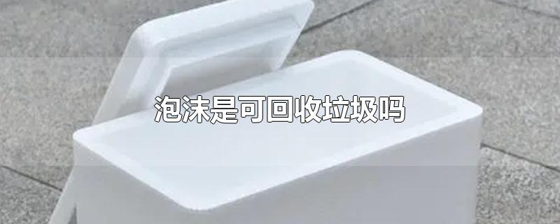 泡沫是可回收垃圾吗-最新泡沫是可回收垃圾吗整理解答