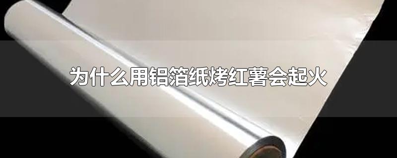 为什么用铝箔纸烤红薯会起火-最新为什么用铝箔纸烤红薯会起火整理解答