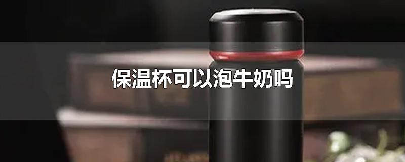 保温杯可以泡牛奶吗-最新保温杯可以泡牛奶吗整理解答