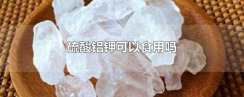 硫酸铝钾可以食用吗-最新硫酸铝钾可以食用吗整理解答