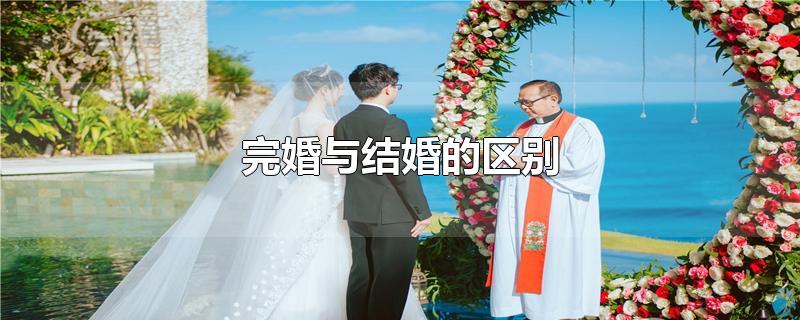 完婚与结婚的区别-最新完婚与结婚的区别整理解答