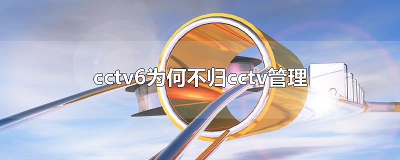 cctv6为何不归cctv管理-最新cctv6为何不归cctv管理整理解答