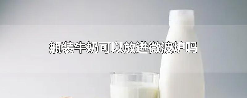 瓶装牛奶可以放进微波炉吗-最新瓶装牛奶可以放进微波炉吗整理解答