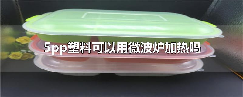 5pp塑料可以用微波炉加热吗-最新5pp塑料可以用微波炉加热吗整理解答