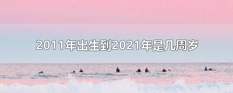 2011年出生到2021年是几周岁-最新2011年出生到2021年是几周岁整理解答