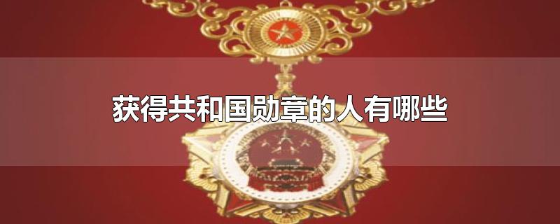 获得共和国勋章的人有哪些-最新获得共和国勋章的人有哪些整理解答