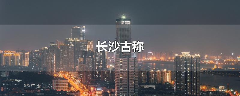 长沙古称-最新长沙古称整理解答