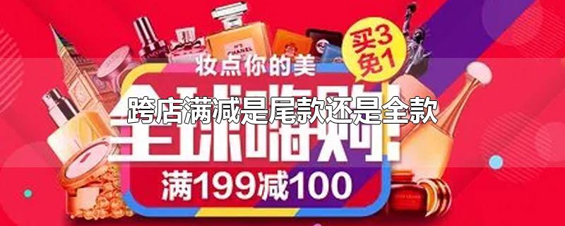 跨店满减是尾款还是全款-最新跨店满减是尾款还是全款整理解答