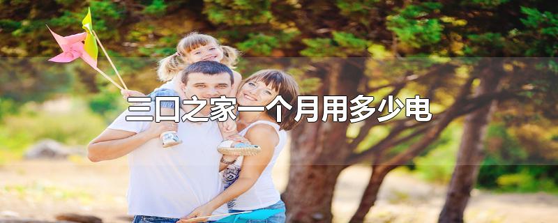 三口之家一个月用多少电-最新三口之家一个月用多少电整理解答