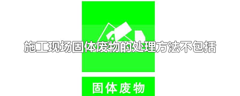 施工现场固体废物的处理方法不包括-最新施工现场固体废物的处理方法不包括整理解答