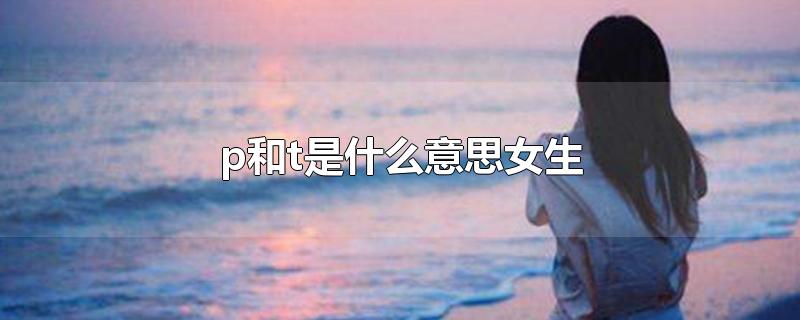 p和t是什么意思女生-最新p和t是什么意思女生整理解答