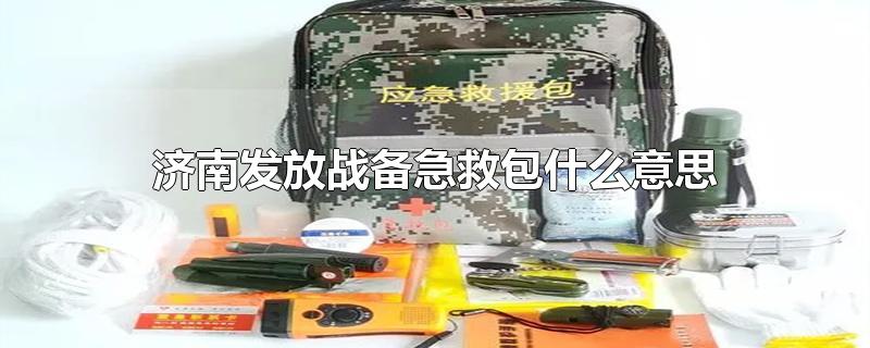 济南发放战备急救包什么意思-最新济南发放战备急救包什么意思整理解答