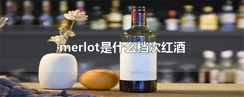 merlot是什么档次红酒-最新merlot是什么档次红酒整理解答