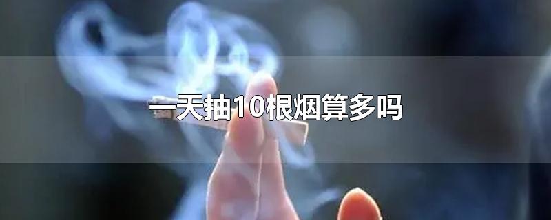 一天抽10根烟算多吗-最新一天抽10根烟算多吗整理解答