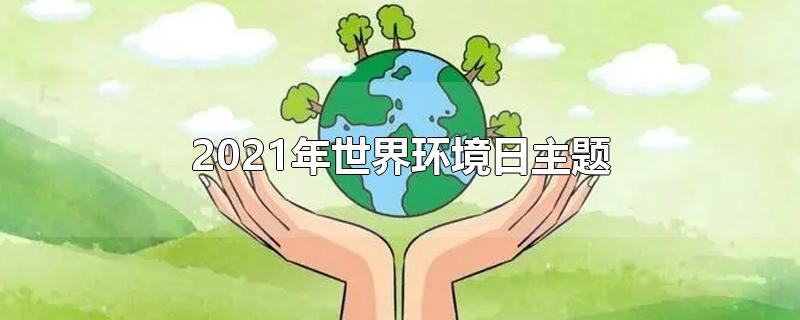 2021年世界环境日主题-最新2021年世界环境日主题整理解答