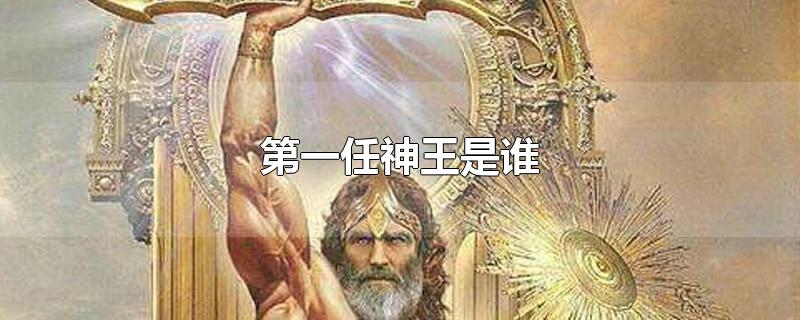 第一任神王是谁-最新第一任神王是谁整理解答