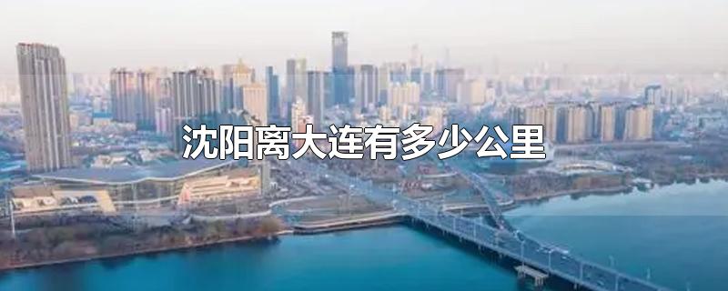 沈阳离大连有多少公里-最新沈阳离大连有多少公里整理解答