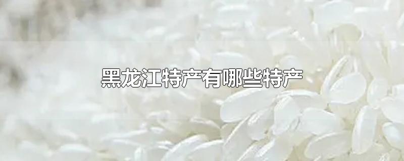 黑龙江特产有哪些特产-最新黑龙江特产有哪些特产整理解答