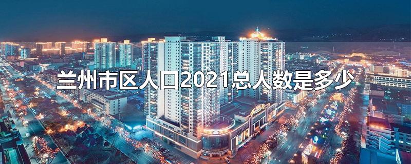 兰州市区人口2021总人数是多少-最新兰州市区人口2021总人数是多少整理解答