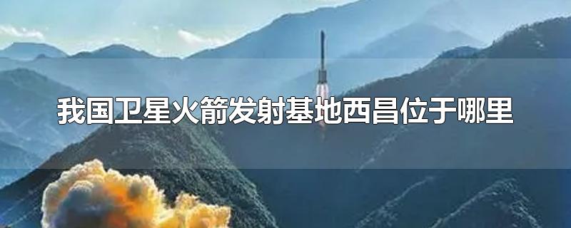 我国卫星火箭发射基地西昌位于哪里-最新我国卫星火箭发射基地西昌位于哪里整理解答