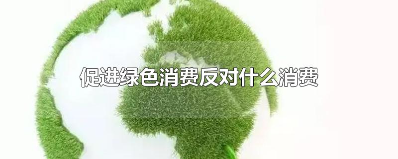 促进绿色消费反对什么消费-最新促进绿色消费反对什么消费整理解答