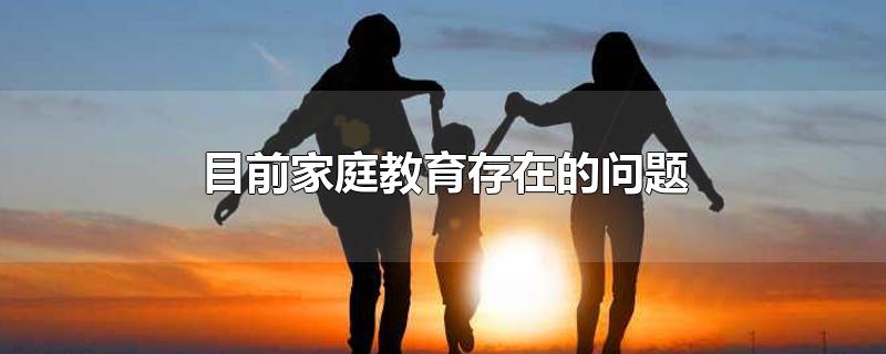 目前家庭教育存在的问题-最新目前家庭教育存在的问题整理解答