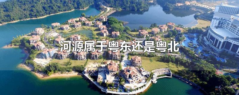 河源属于粤东还是粤北-最新河源属于粤东还是粤北整理解答