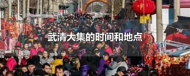 武清大集的时间和地点-最新武清大集的时间和地点整理解答