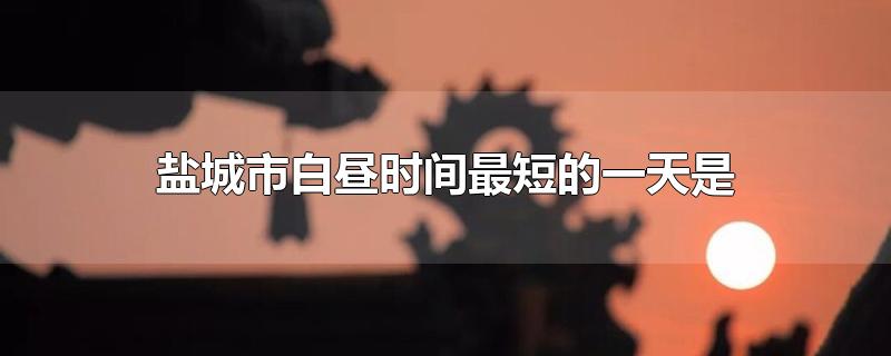 盐城市白昼时间最短的一天是-最新盐城市白昼时间最短的一天是整理解答