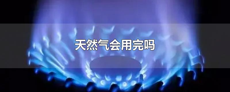 天然气会用完吗-最新天然气会用完吗整理解答