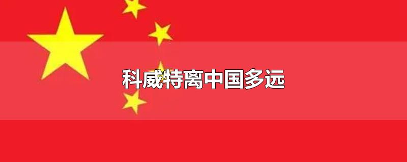 科威特离中国多远-最新科威特离中国多远整理解答