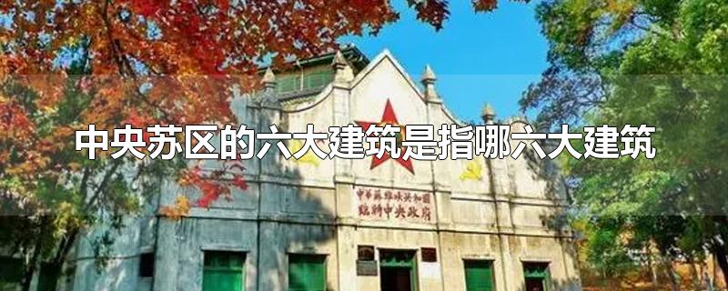 中央苏区的六大建筑是指哪六大建筑-最新中央苏区的六大建筑是指哪六大建筑整理解答