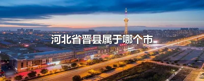 河北省晋县属于哪个市-最新河北省晋县属于哪个市整理解答