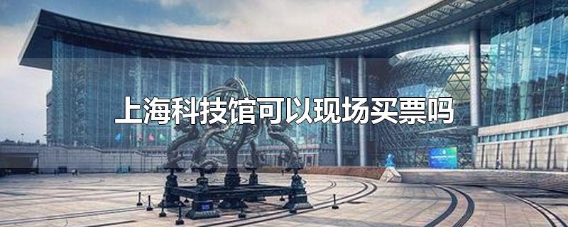 上海科技馆可以现场买票吗-最新上海科技馆可以现场买票吗整理解答