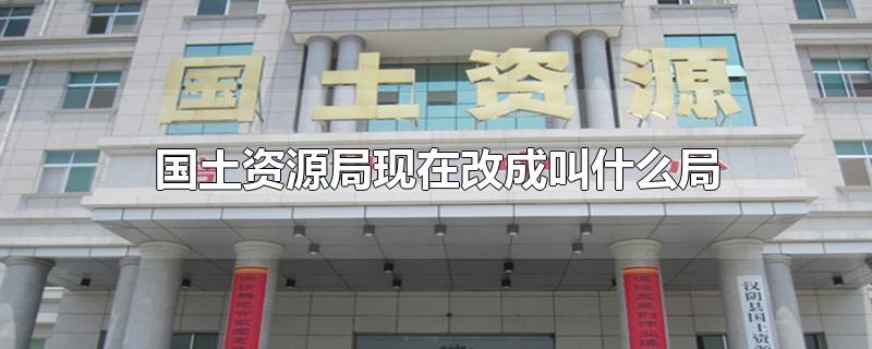 国土资源局现在改成叫什么局-最新国土资源局现在改成叫什么局整理解答