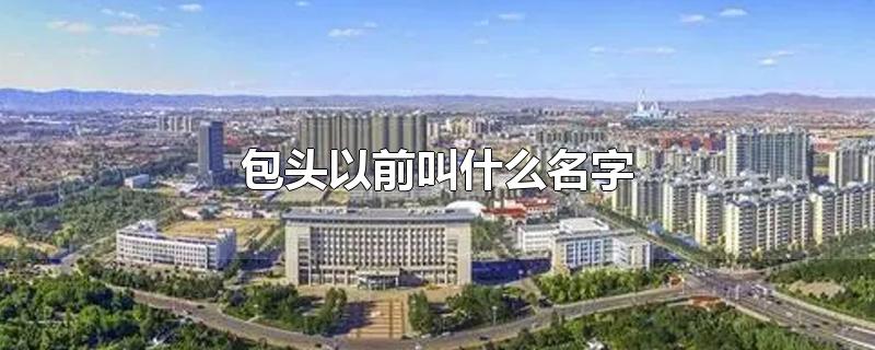 包头以前叫什么名字-最新包头以前叫什么名字整理解答