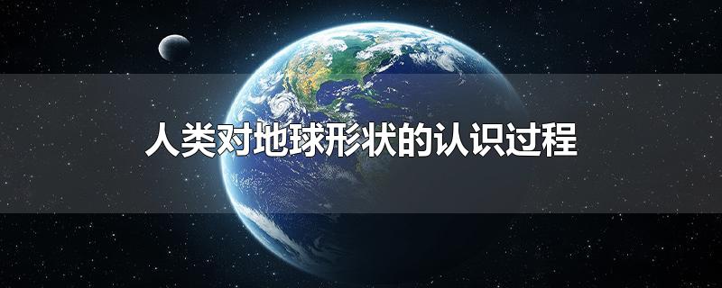 人类对地球形状的认识过程-最新人类对地球形状的认识过程整理解答