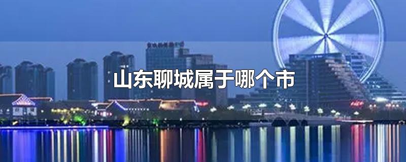 山东聊城属于哪个市-最新山东聊城属于哪个市整理解答